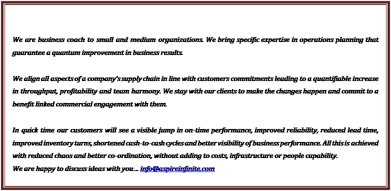 Text Box: We are business coach to small and medium organizations. We bring specific expertise in operations planning that guarantee a quantum improvement in business results.

We align all aspects of a company�s supply chain in line with customers commitments leading to a quantifiable increase in throughput, profitability and team harmony. We stay with our clients to make the changes happen and commit to a benefit linked commercial engagement with them.

In quick time our customers will see a visible jump in on-time performance, improved reliability, reduced lead time, improved inventory turns, shortened cash-to-cash cycles and better visibility of business performance. All this is achieved with reduced chaos and better co-ordination, without adding to costs, infrastructure or people capability.
We are happy to discuss ideas with you� info@aspireinfinite.com


